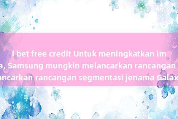 i bet free credit Untuk meningkatkan imej pasaran mewahnya, Samsung mungkin melancarkan rancangan segmentasi jenama Galaxy